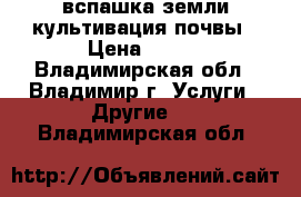 вспашка земли культивация почвы › Цена ­ 300 - Владимирская обл., Владимир г. Услуги » Другие   . Владимирская обл.